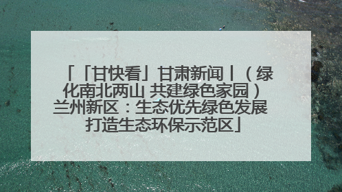 「甘快看」甘肃新闻丨（绿化南北两山 共建绿色家园）兰州新区：生态优先绿色发展 打造生态环保示范区