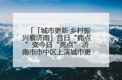 「城市更新·乡村振兴看济南」昔日“痛点”变今日“亮点” 济南市市中区上演城市更新“三部曲”