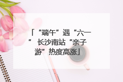 “端午”遇“六一” 长沙南站“亲子游”热度高涨