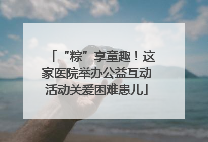 “粽”享童趣！这家医院举办公益互动活动关爱困难患儿