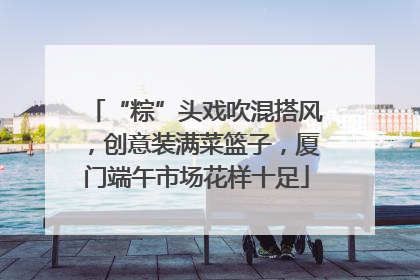 “粽”头戏吹混搭风，创意装满菜篮子，厦门端午市场花样十足