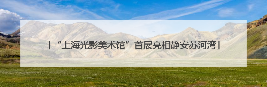 “上海光影美术馆”首展亮相静安苏河湾