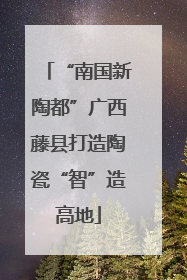 “南国新陶都”广西藤县打造陶瓷“智”造高地