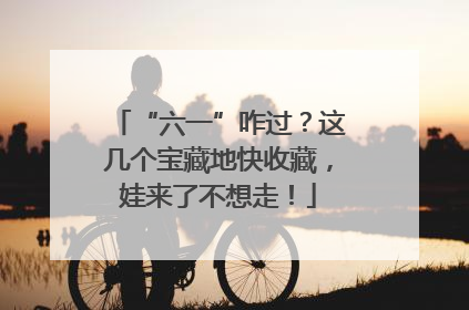 “六一”咋过？这几个宝藏地快收藏，娃来了不想走！
