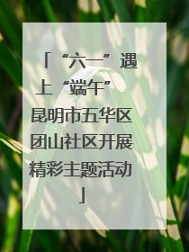 “六一”遇上“端午” 昆明市五华区团山社区开展精彩主题活动