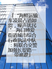 “海鲜运输车凌晨占道卸货，噪声扰民” 海口博爱街道城市综合行政执法中队：将联合交警加强长堤路一带巡逻