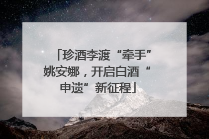 珍酒李渡“牵手”姚安娜，开启白酒“申遗”新征程
