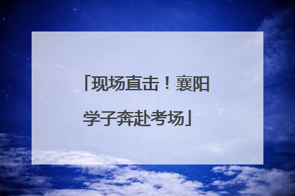 现场直击！襄阳学子奔赴考场