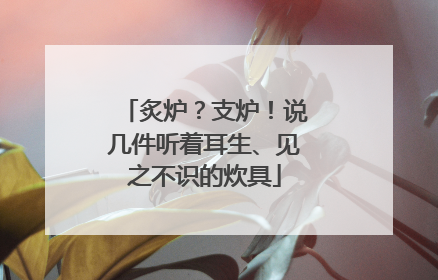 炙炉？支炉！说几件听着耳生、见之不识的炊具