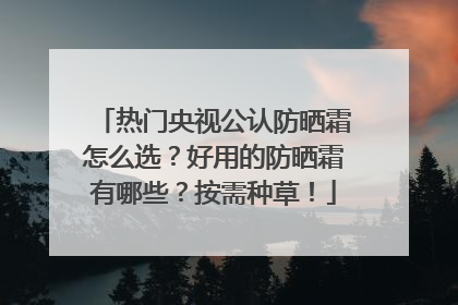 热门央视公认防晒霜怎么选？好用的防晒霜有哪些？按需种草！