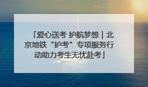 爱心送考 护航梦想｜北京地铁“护考”专项服务行动助力考生无忧赴考