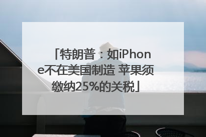 特朗普：如iPhone不在美国制造 苹果须缴纳25%的关税