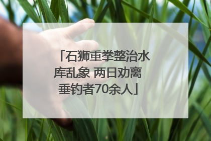 石狮重拳整治水库乱象 两日劝离垂钓者70余人