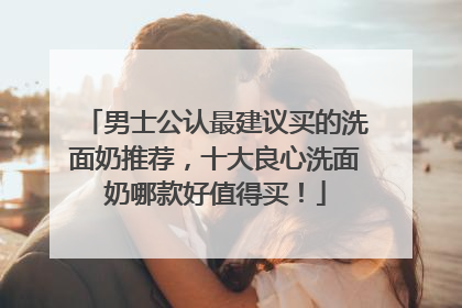 男士公认最建议买的洗面奶推荐，十大良心洗面奶哪款好值得买！