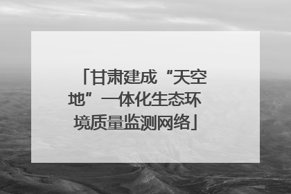 甘肃建成“天空地”一体化生态环境质量监测网络