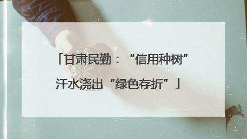甘肃民勤：“信用种树” 汗水浇出“绿色存折”