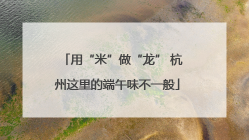 用“米”做“龙” 杭州这里的端午味不一般