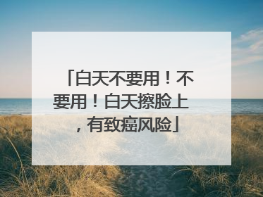 白天不要用！不要用！白天擦脸上，有致癌风险