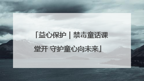益心保护｜禁毒童话课堂开 守护童心向未来