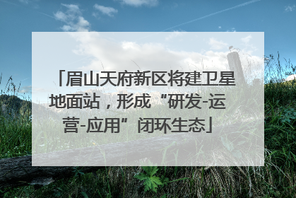 眉山天府新区将建卫星地面站，形成“研发-运营-应用”闭环生态