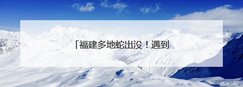 福建多地蛇出没！遇到别慌，这样做能保命