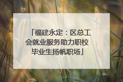 福建永定：区总工会就业服务助力职校毕业生扬帆职场