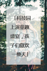 科技园上演童趣盛宴，孩子们撒欢一整天