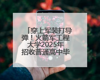 穿上军装打导弹！火箭军工程大学2025年招收普通高中毕业生计划发布