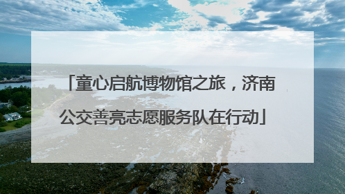 童心启航博物馆之旅，济南公交善亮志愿服务队在行动