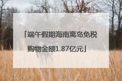端午假期海南离岛免税购物金额1.87亿元