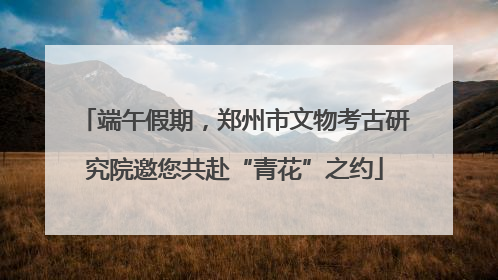 端午假期，郑州市文物考古研究院邀您共赴“青花”之约