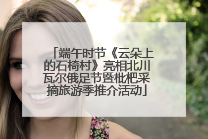 端午时节《云朵上的石椅村》亮相北川瓦尔俄足节暨枇杷采摘旅游季推介活动