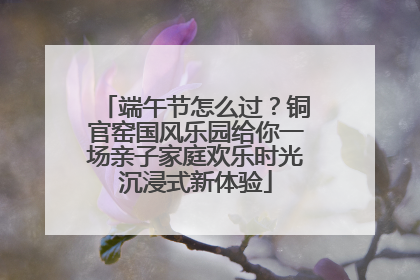 端午节怎么过？铜官窑国风乐园给你一场亲子家庭欢乐时光沉浸式新体验