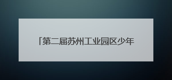 第二届苏州工业园区少年科学院“小院士”诞生