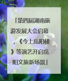 第四届湖南旅游发展大会启幕，《今上岳阳楼》等演艺开启岳阳文旅新场景