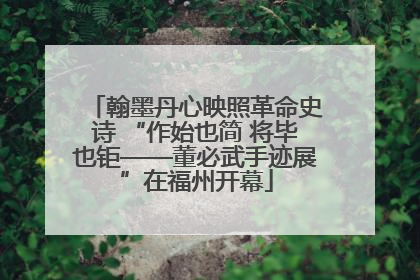 翰墨丹心映照革命史诗 “作始也简 将毕也钜——董必武手迹展”在福州开幕