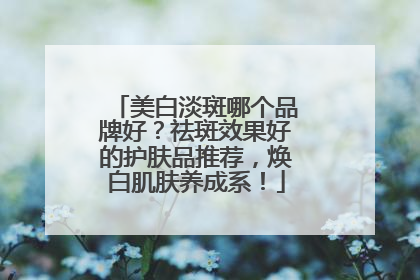 美白淡斑哪个品牌好？祛斑效果好的护肤品推荐，焕白肌肤养成系！