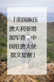 美国施压澳大利亚增加军费，中国驻澳大使撰文提醒