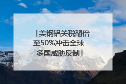美钢铝关税翻倍至50%冲击全球 多国威胁反制