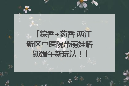 粽香+药香 两江新区中医院带萌娃解锁端午新玩法！