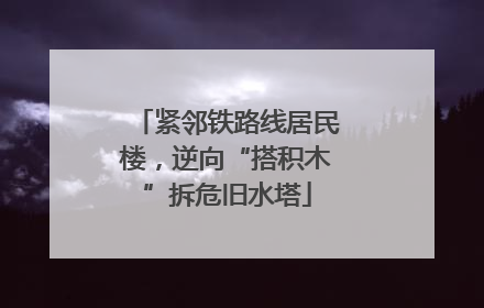 紧邻铁路线居民楼，逆向“搭积木”拆危旧水塔