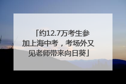 约12.7万考生参加上海中考，考场外又见老师带来向日葵