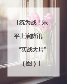 练为战！乐平上演防汛 “实战大片”（图）