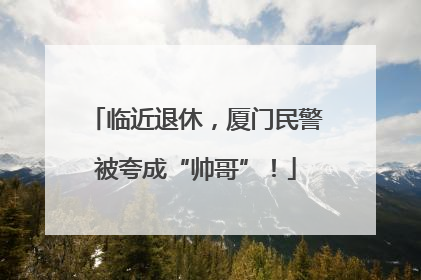 临近退休，厦门民警被夸成“帅哥”！