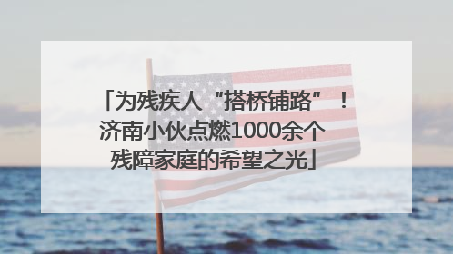 为残疾人“搭桥铺路”！济南小伙点燃1000余个残障家庭的希望之光