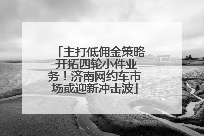 主打低佣金策略 开拓四轮小件业务！济南网约车市场或迎新冲击波