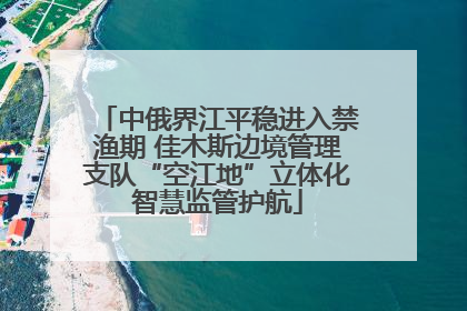 中俄界江平稳进入禁渔期 佳木斯边境管理支队“空江地”立体化智慧监管护航