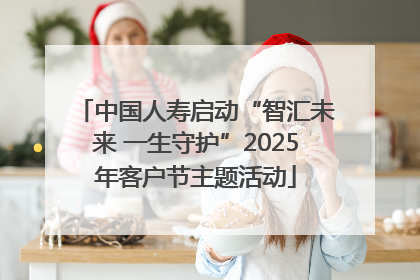 中国人寿启动“智汇未来 一生守护”2025年客户节主题活动