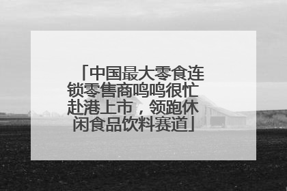 中国最大零食连锁零售商鸣鸣很忙赴港上市，领跑休闲食品饮料赛道