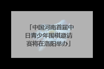 中国河南首届中日青少年围棋邀请赛将在洛阳举办